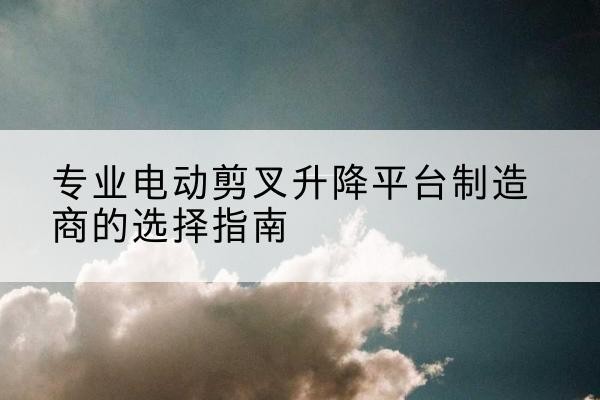 汶川电动剪叉升降平台厂家-专业电动剪叉升降平台制造商的选择指南
