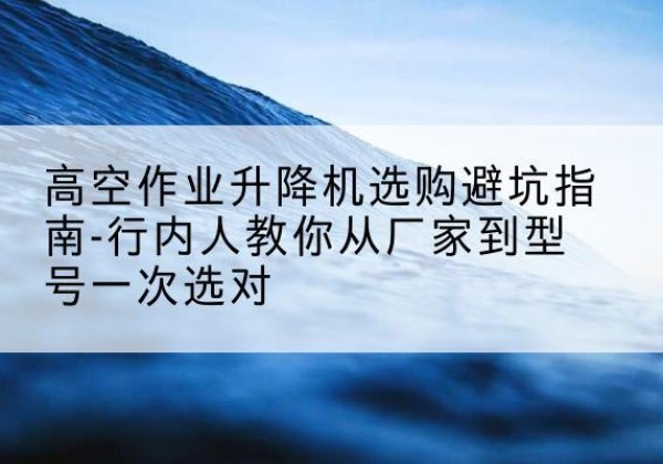 汶川升降平台厂家-高空作业升降机选购避坑指南-行内人教你从厂家到型号一次选对