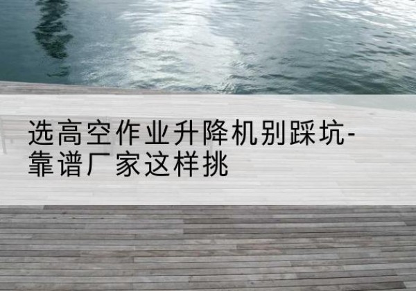 汶川剪叉式升降机厂家-选高空作业升降机别踩坑-靠谱厂家这样挑