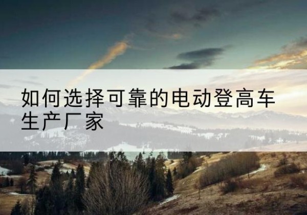 汶川电动登高车厂家-如何选择可靠的电动登高车生产厂家