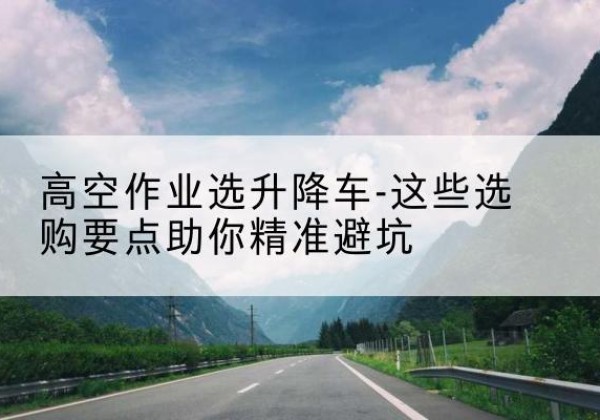 汶川升降车厂家-高空作业选升降车-这些选购要点助你*避坑