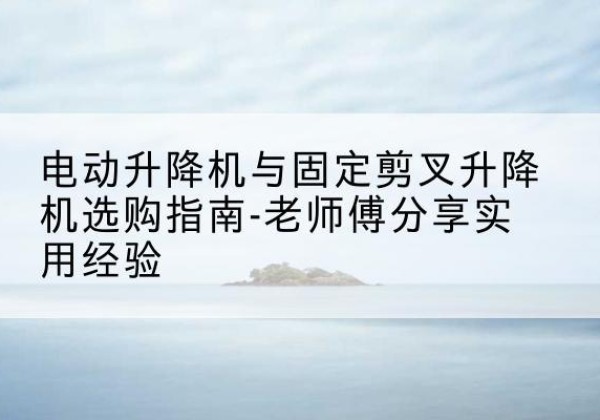 汶川电动升降机怎么选-电动升降机与固定剪叉升降机选购指南-老师傅分享实用经验