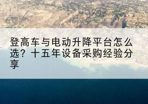 汶川登高车厂家厂家-登高车与电动升降平台怎么选？十五年设备采购经验分享
