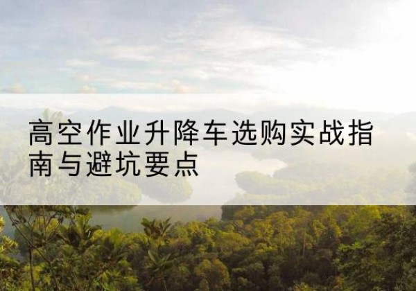 汶川升降车怎么选-高空作业升降车选购实战指南与避坑要点