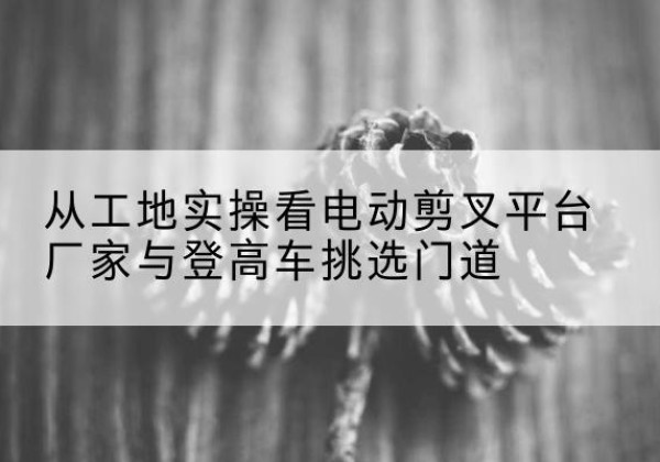 汶川电动剪叉升降平台厂家-从工地实操看电动剪叉平台厂家与登高车挑选门道