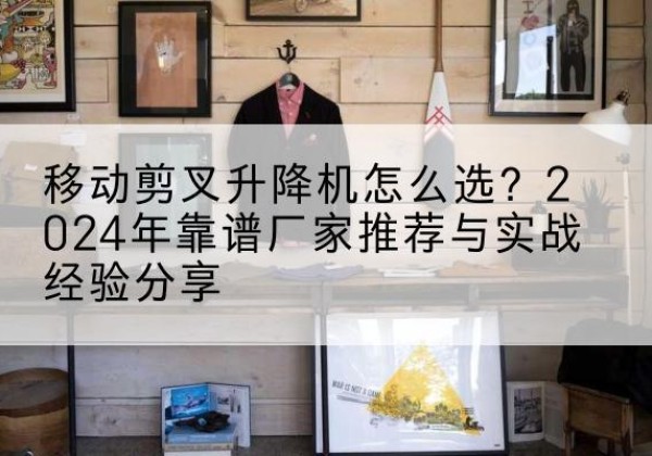 汶川升降平台厂家推荐-移动剪叉升降机怎么选？2024年靠谱厂家推荐与实战经验分享