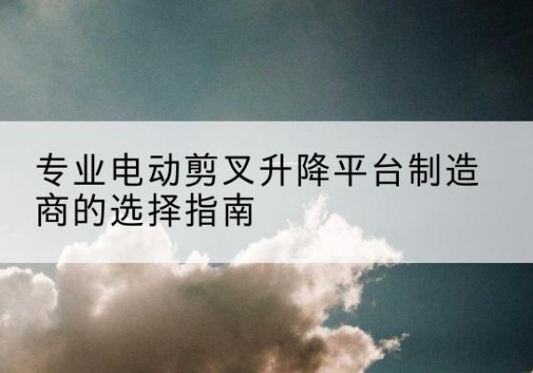 汶川电动剪叉升降平台厂家-专业电动剪叉升降平台制造商的选择指南